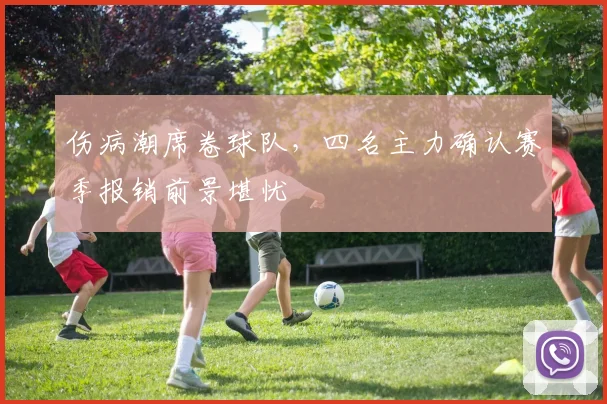 伤病潮席卷球队，四名主力确认赛季报销前景堪忧