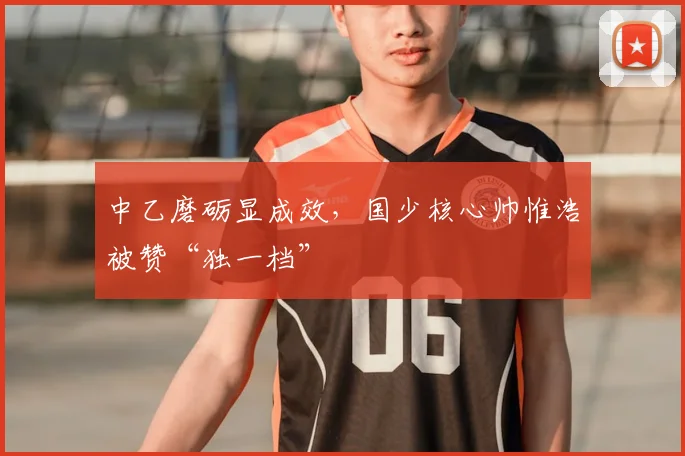中乙磨砺显成效，国少核心帅惟浩被赞“独一档”