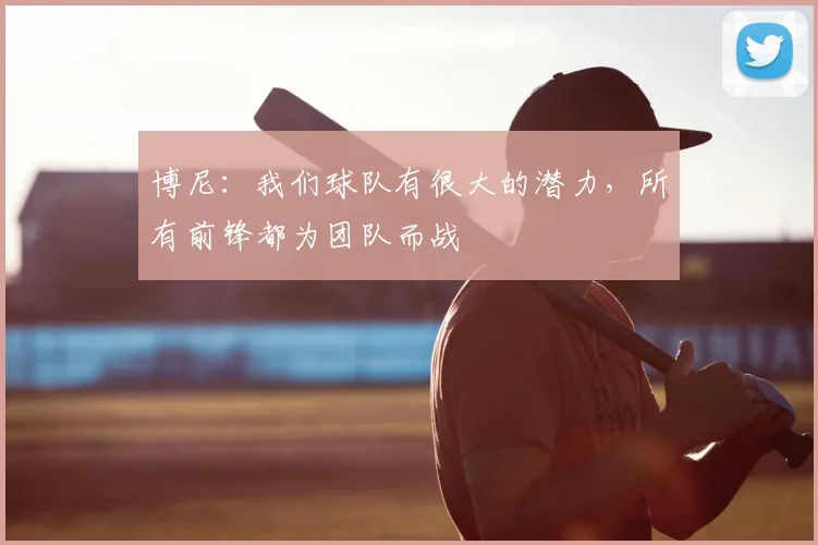 博尼：我们球队有很大的潜力，所有前锋都为团队而战