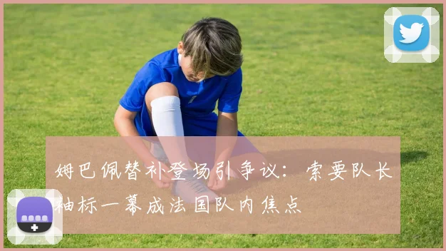 姆巴佩替补登场引争议：索要队长袖标一幕成法国队内焦点