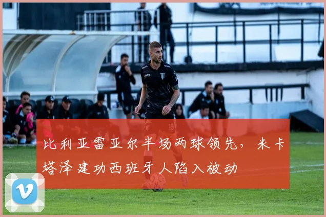 比利亚雷亚尔半场两球领先，米卡塔泽建功西班牙人陷入被动
