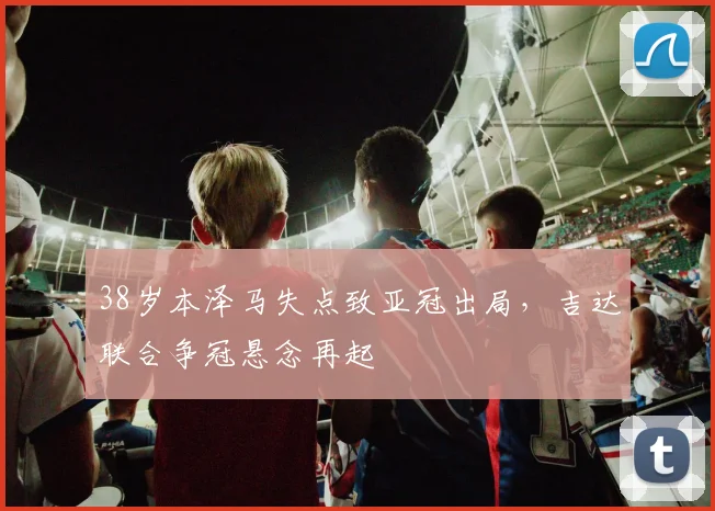 38岁本泽马失点致亚冠出局，吉达联合争冠悬念再起