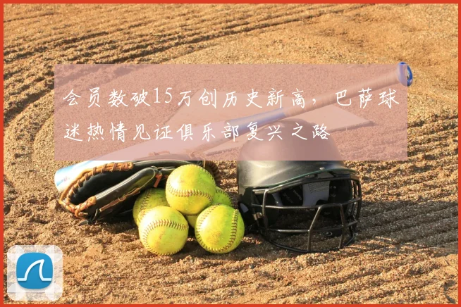 会员数破15万创历史新高，巴萨球迷热情见证俱乐部复兴之路