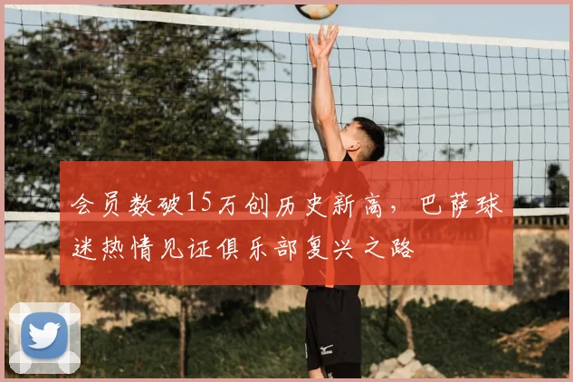 会员数破15万创历史新高，巴萨球迷热情见证俱乐部复兴之路