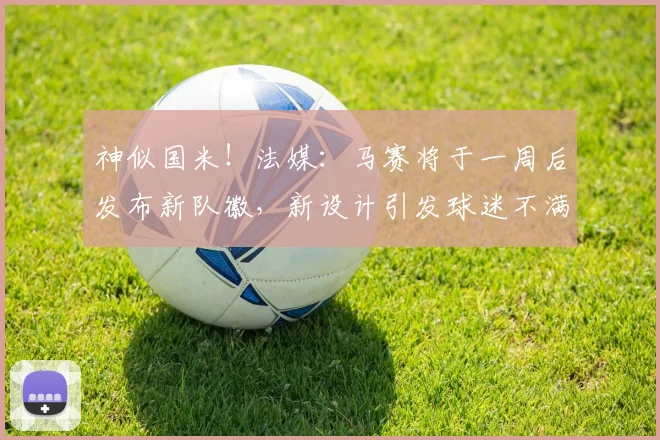 神似国米！法媒：马赛将于一周后发布新队徽，新设计引发球迷不满