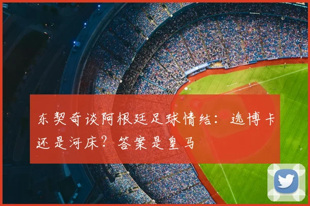 东契奇谈阿根廷足球情结：选博卡还是河床？答案是皇马