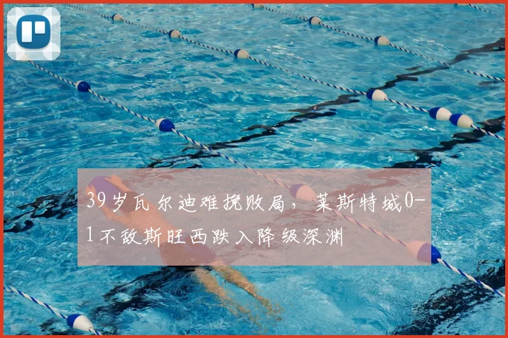 39岁瓦尔迪难挽败局，莱斯特城0-1不敌斯旺西跌入降级深渊