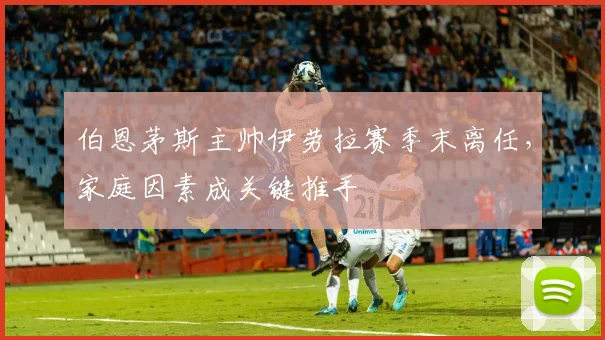 伯恩茅斯主帅伊劳拉赛季末离任，家庭因素成关键推手