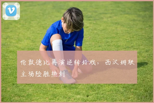 伦敦德比再演逆转好戏，西汉姆联主场险胜热刺