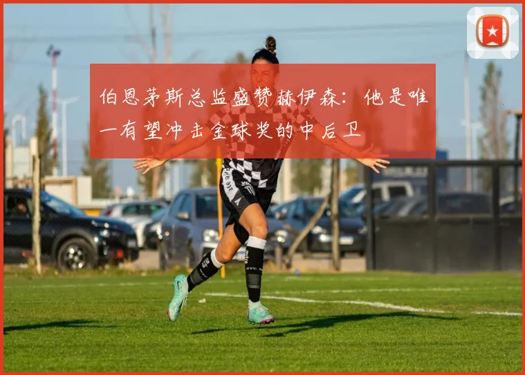 伯恩茅斯总监盛赞赫伊森：他是唯一有望冲击金球奖的中后卫