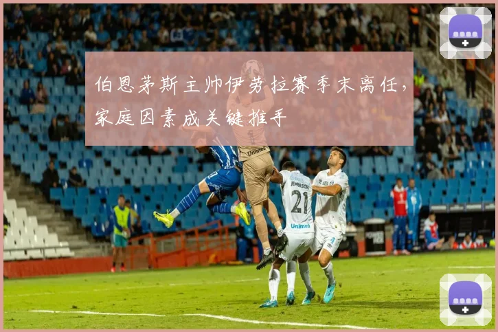 伯恩茅斯主帅伊劳拉赛季末离任，家庭因素成关键推手