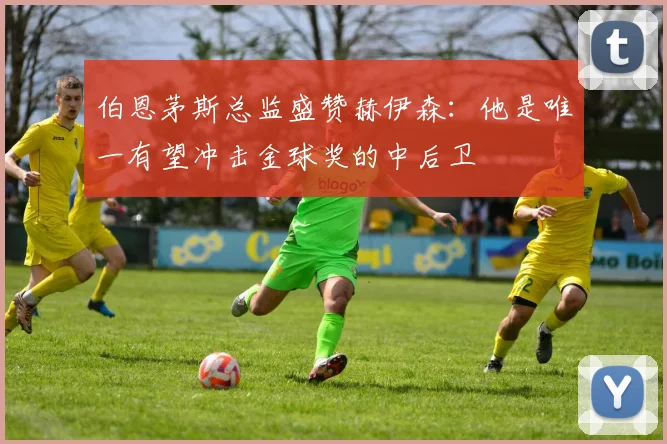 伯恩茅斯总监盛赞赫伊森：他是唯一有望冲击金球奖的中后卫