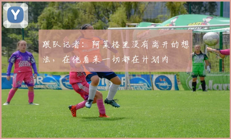 跟队记者：阿莱格里没有离开的想法，在他看来一切都在计划内