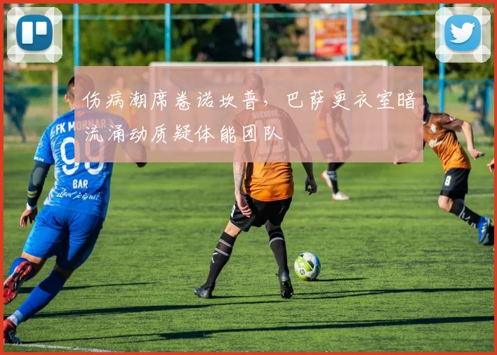 伤病潮席卷诺坎普，巴萨更衣室暗流涌动质疑体能团队